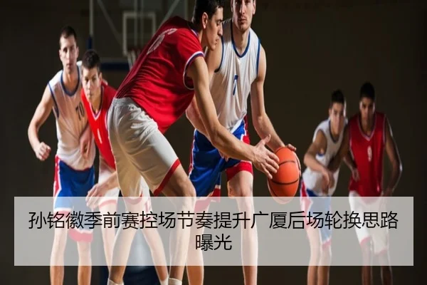 孙铭徽季前赛控场节奏提升广厦后场轮换思路曝光