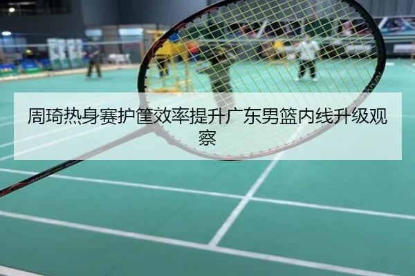 周琦热身赛护筐效率提升广东男篮内线升级观察