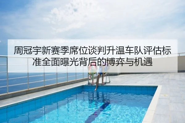 周冠宇新赛季席位谈判升温车队评估标准全面曝光背后的博弈与机遇