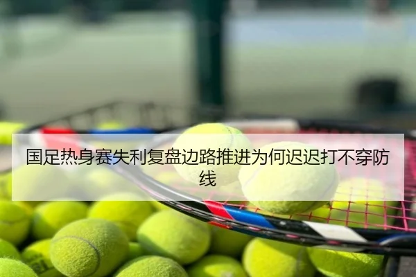 国足热身赛失利复盘边路推进为何迟迟打不穿防线